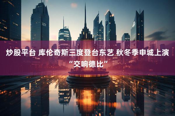 炒股平台 库伦奇斯三度登台东艺 秋冬季申城上演“交响德比”