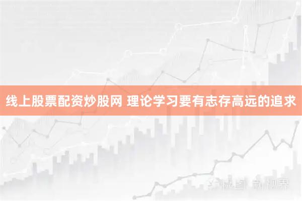 线上股票配资炒股网 理论学习要有志存高远的追求