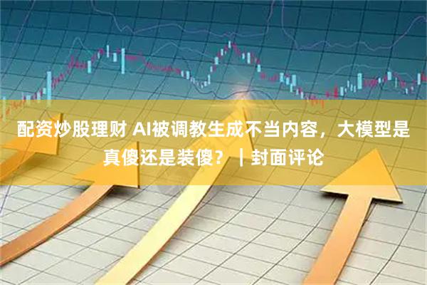 配资炒股理财 AI被调教生成不当内容，大模型是真傻还是装傻？｜封面评论